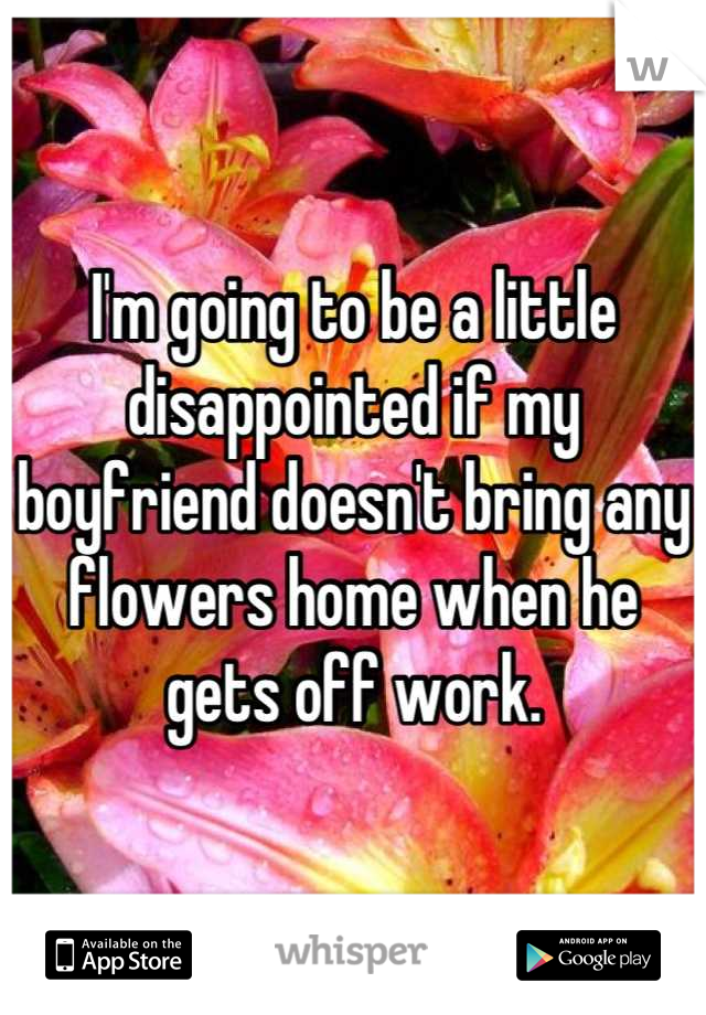 I'm going to be a little disappointed if my boyfriend doesn't bring any flowers home when he gets off work.