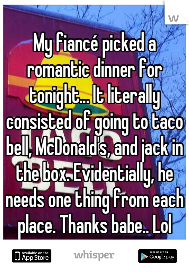 My fiancé picked a romantic dinner for tonight... It literally consisted of going to taco bell, McDonald's, and jack in the box. Evidentially, he needs one thing from each place. Thanks babe.. Lol