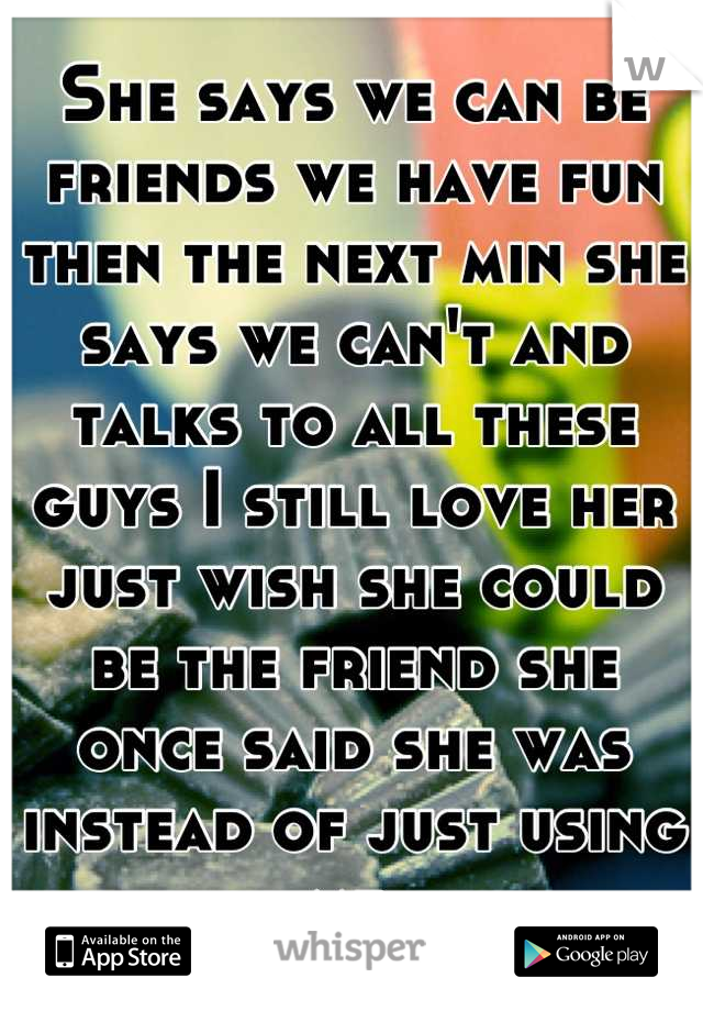 She says we can be friends we have fun then the next min she says we can't and talks to all these guys I still love her just wish she could be the friend she once said she was instead of just using me 
