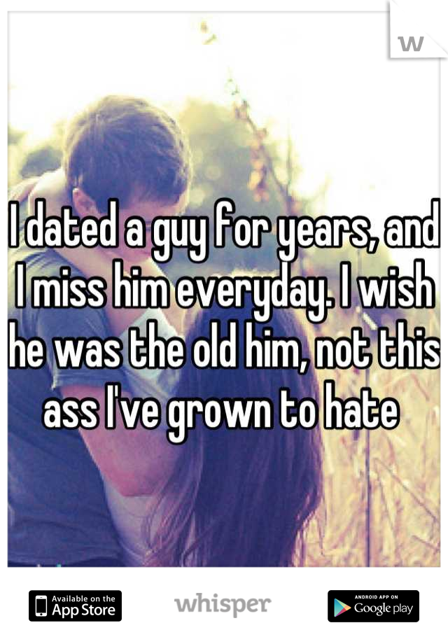 I dated a guy for years, and I miss him everyday. I wish he was the old him, not this ass I've grown to hate 