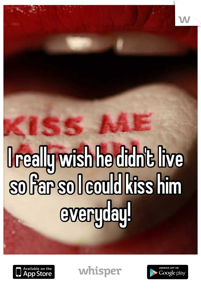 I really wish he didn't live so far so I could kiss him everyday!