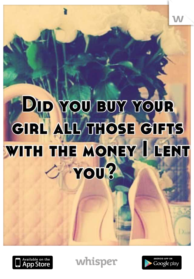 Did you buy your girl all those gifts with the money I lent you? 