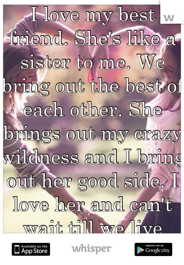 I love my best friend. She's like a sister to me. We bring out the best of each other. She brings out my crazy wildness and I bring out her good side. I love her and can't wait till we live together. 