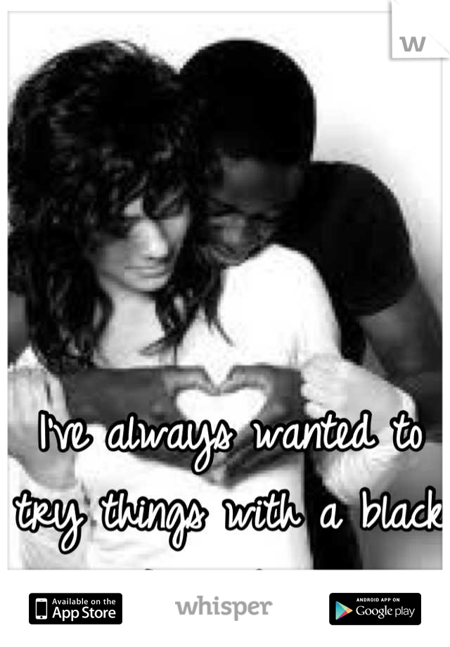 I've always wanted to try things with a black guy... I'm just nervous 