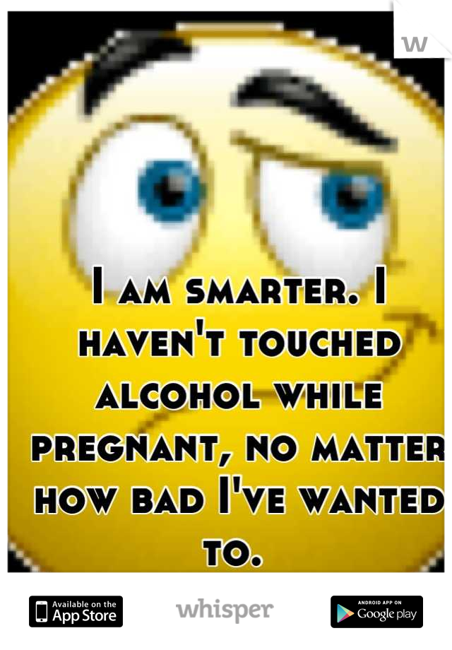I am smarter. I haven't touched alcohol while pregnant, no matter how bad I've wanted to. 