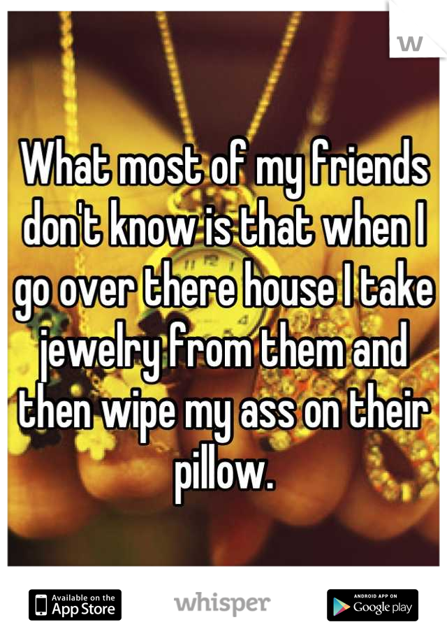 What most of my friends don't know is that when I go over there house I take jewelry from them and then wipe my ass on their pillow.