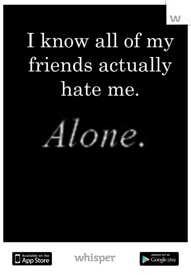 I know all of my friends actually hate me.
