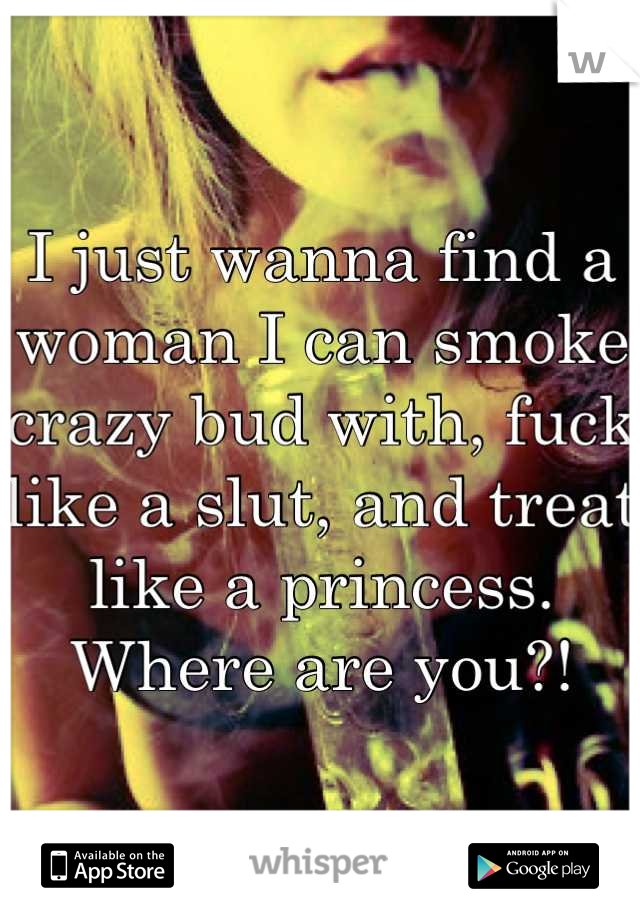 I just wanna find a woman I can smoke crazy bud with, fuck like a slut, and treat like a princess. Where are you?!