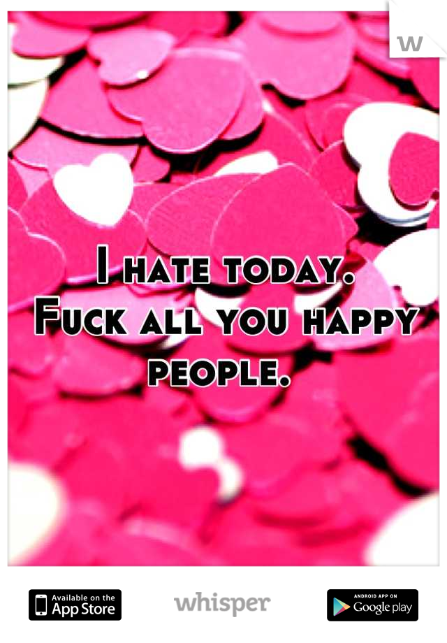 I hate today.        Fuck all you happy people. 