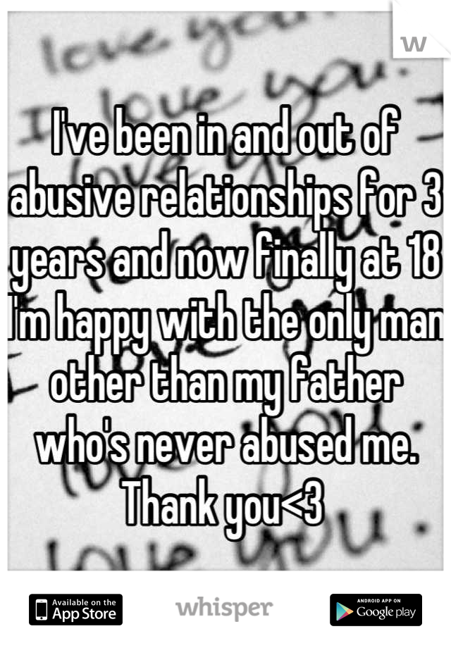 I've been in and out of abusive relationships for 3 years and now finally at 18 I'm happy with the only man other than my father who's never abused me. 
Thank you<3 