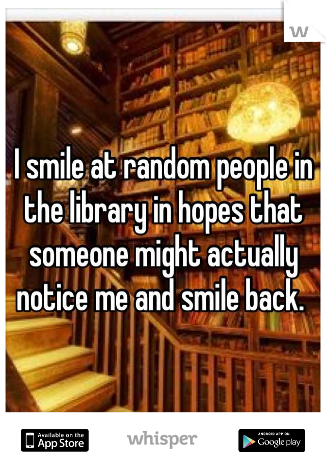 I smile at random people in the library in hopes that someone might actually notice me and smile back. 