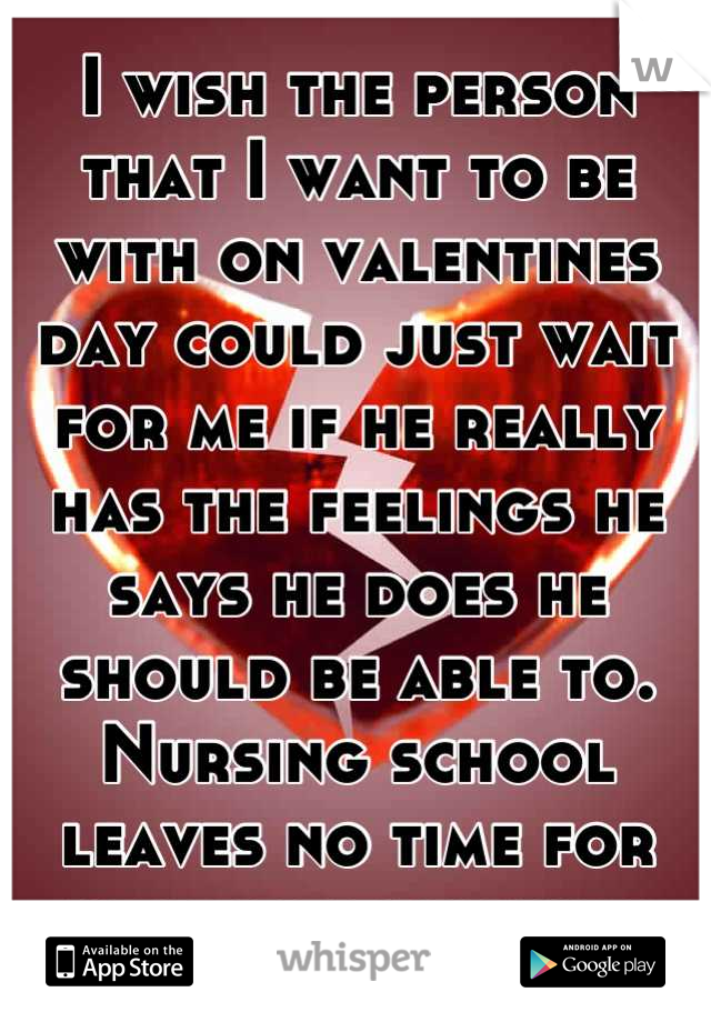 I wish the person that I want to be with on valentines day could just wait for me if he really has the feelings he says he does he should be able to. Nursing school leaves no time for new relationships