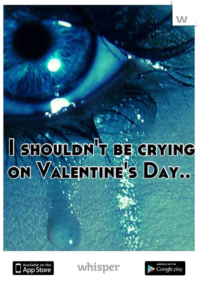 I shouldn't be crying on Valentine's Day.. 