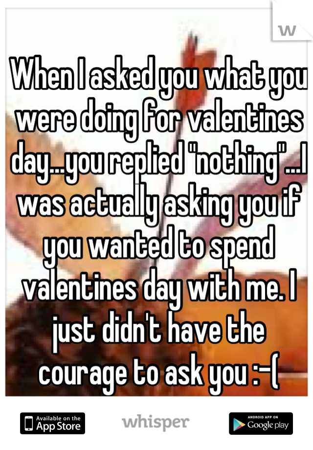 When I asked you what you were doing for valentines day...you replied "nothing"...I was actually asking you if you wanted to spend valentines day with me. I just didn't have the courage to ask you :-(