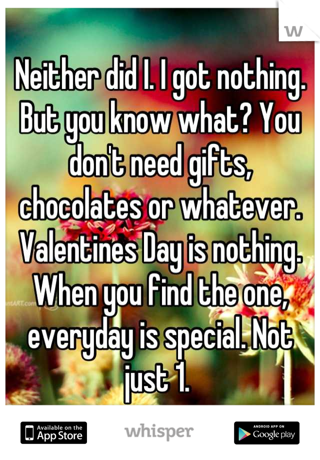 Neither did I. I got nothing. But you know what? You don't need gifts, chocolates or whatever. Valentines Day is nothing. When you find the one, everyday is special. Not just 1. 