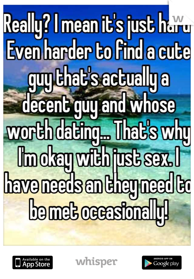Really? I mean it's just hard. Even harder to find a cute guy that's actually a decent guy and whose worth dating... That's why I'm okay with just sex. I have needs an they need to be met occasionally!