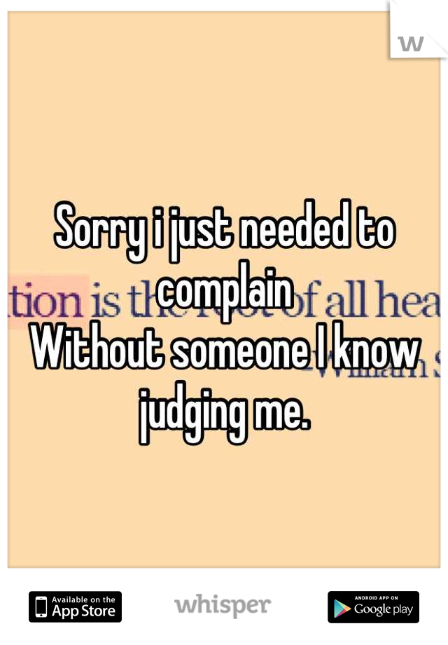 Sorry i just needed to complain 
Without someone I know judging me.