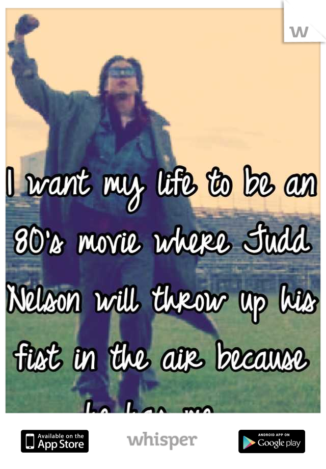I want my life to be an 80's movie where Judd Nelson will throw up his fist in the air because he has me. 