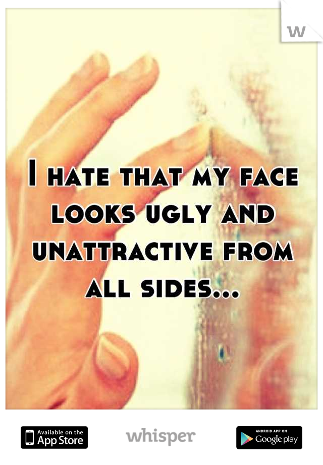 I hate that my face looks ugly and unattractive from all sides...