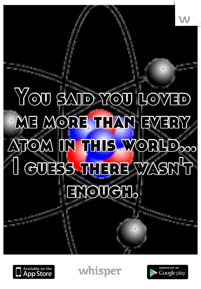 You said you loved me more than every atom in this world... I guess there wasn't enough.