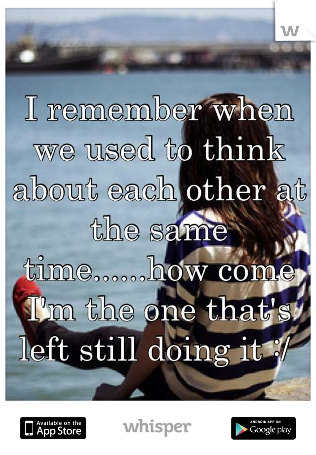 I remember when we used to think about each other at the same time......how come I'm the one that's left still doing it :/ 