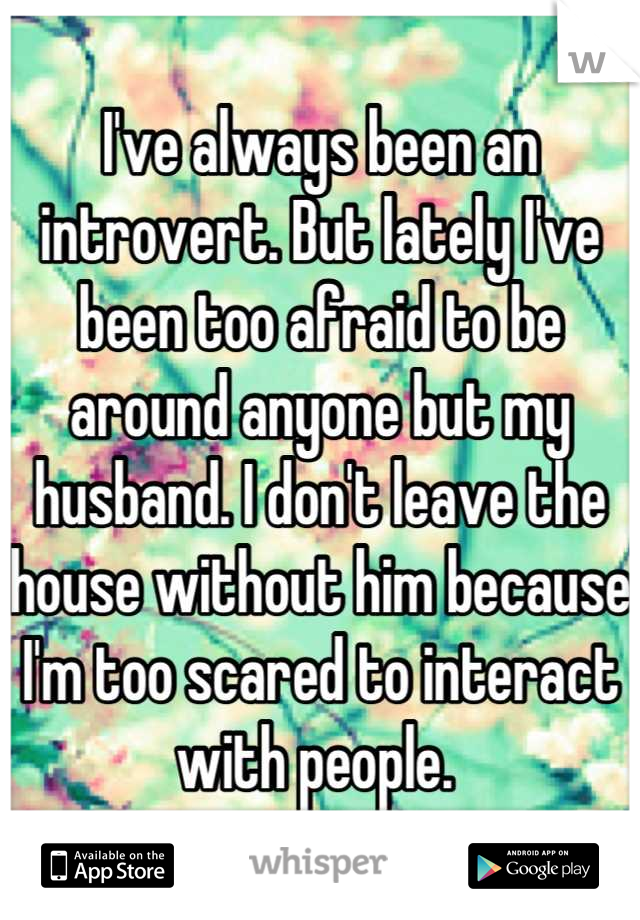 I've always been an introvert. But lately I've been too afraid to be around anyone but my husband. I don't leave the house without him because I'm too scared to interact with people. 