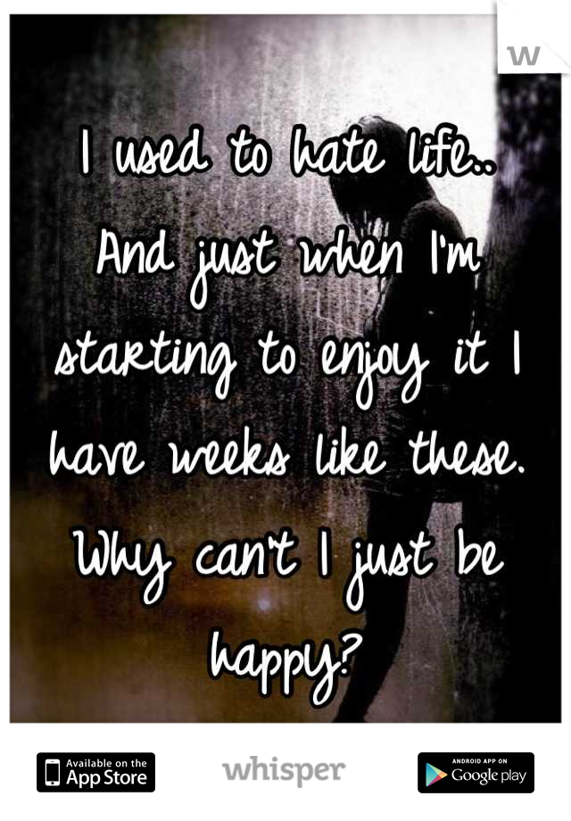 I used to hate life..
And just when I'm starting to enjoy it I have weeks like these.
Why can't I just be happy?