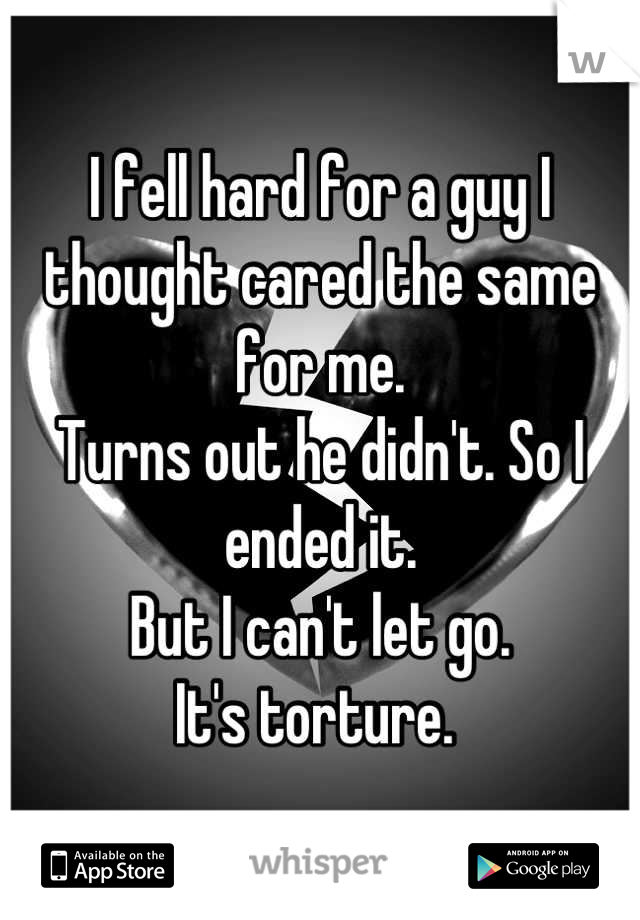 I fell hard for a guy I thought cared the same for me. 
Turns out he didn't. So I ended it. 
But I can't let go. 
It's torture. 
