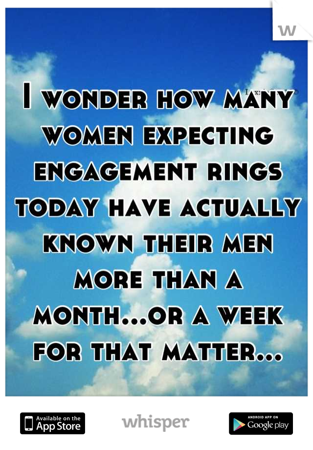 I wonder how many women expecting engagement rings today have actually known their men more than a month...or a week for that matter...