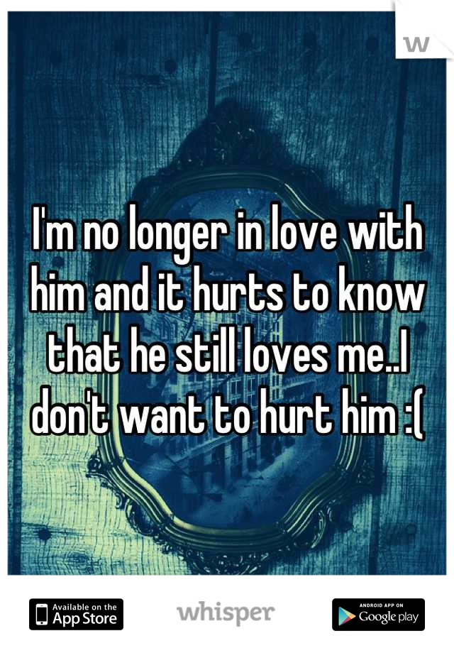 I'm no longer in love with him and it hurts to know that he still loves me..I don't want to hurt him :(