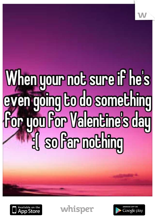 When your not sure if he's even going to do something for you for Valentine's day :(  so far nothing