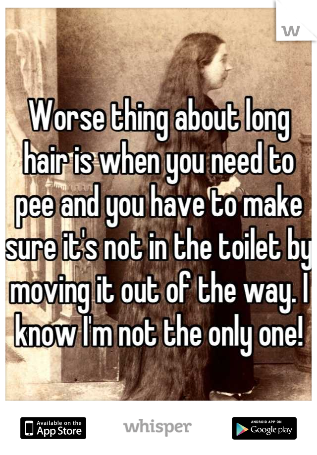 Worse thing about long hair is when you need to pee and you have to make sure it's not in the toilet by moving it out of the way. I know I'm not the only one!