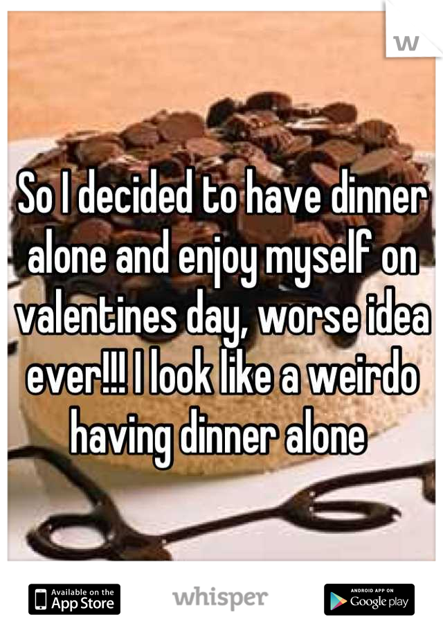 So I decided to have dinner alone and enjoy myself on valentines day, worse idea ever!!! I look like a weirdo having dinner alone 