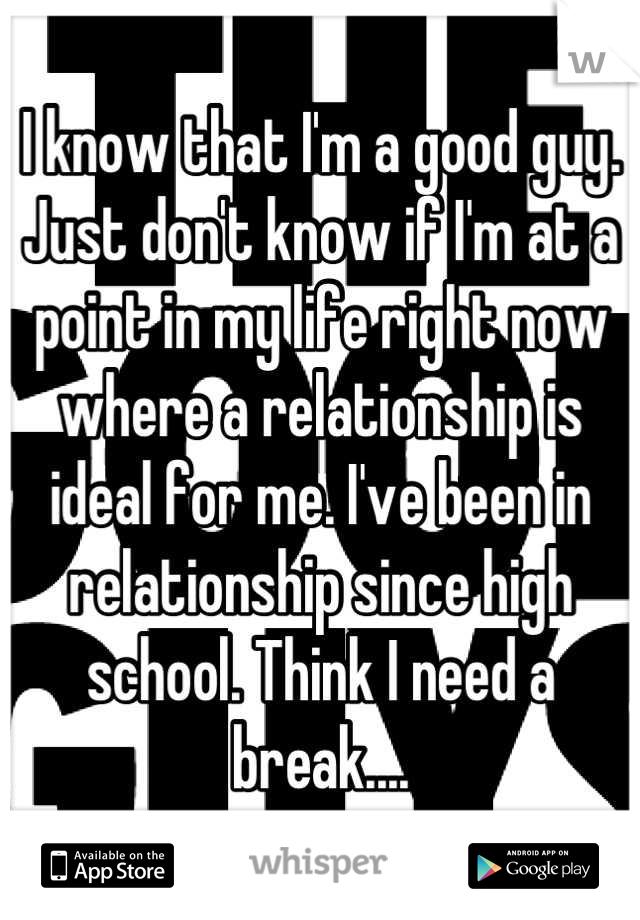 I know that I'm a good guy. Just don't know if I'm at a point in my life right now where a relationship is ideal for me. I've been in relationship since high school. Think I need a break....