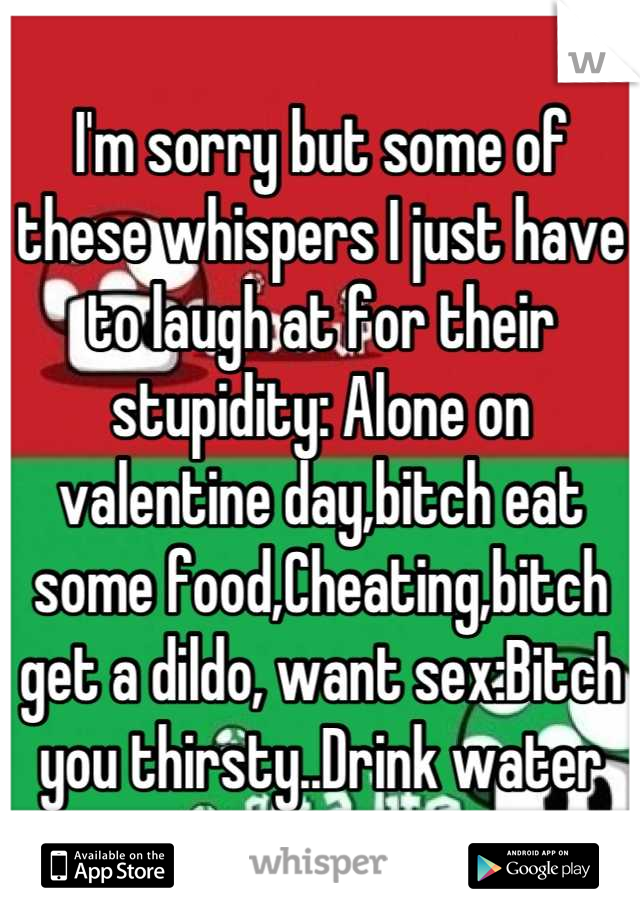 I'm sorry but some of these whispers I just have to laugh at for their stupidity: Alone on valentine day,bitch eat some food,Cheating,bitch get a dildo, want sex:Bitch you thirsty..Drink water
