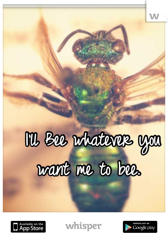 I'll Bee whatever you want me to bee.