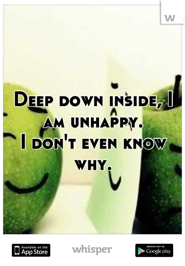 Deep down inside, I am unhappy.
I don't even know why.