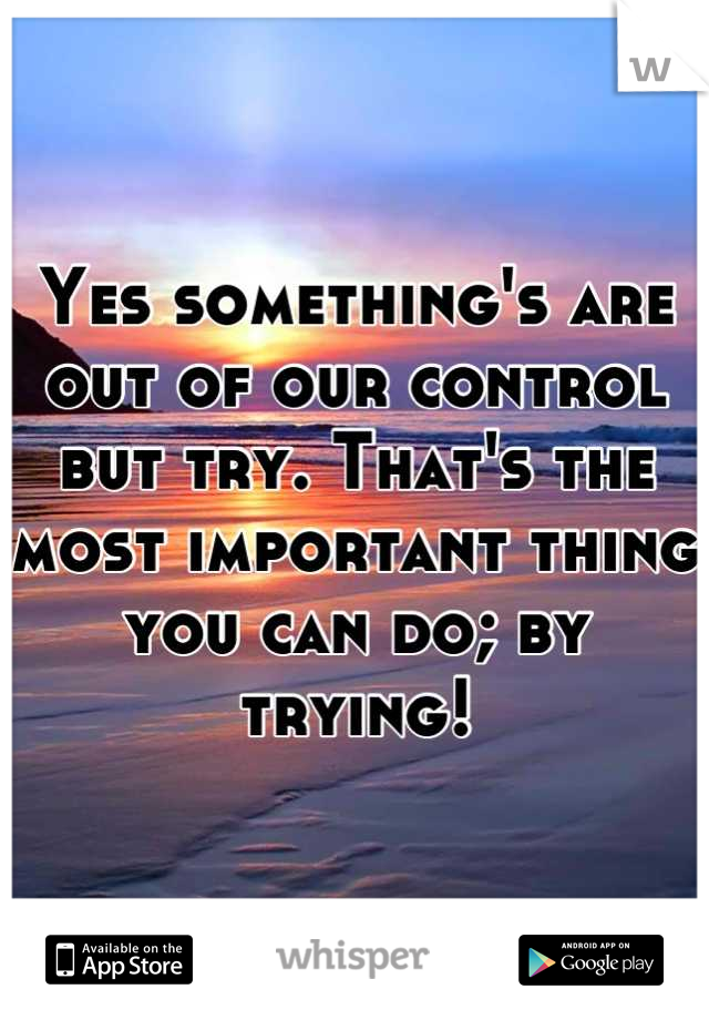 Yes something's are out of our control but try. That's the most important thing you can do; by trying!