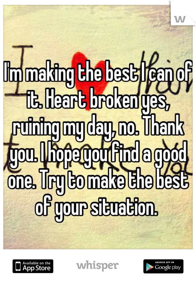 I'm making the best I can of it. Heart broken yes, ruining my day, no. Thank you. I hope you find a good one. Try to make the best of your situation. 