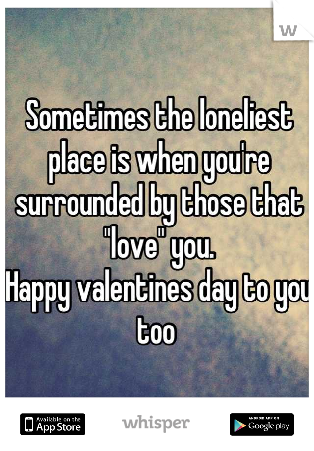 Sometimes the loneliest place is when you're surrounded by those that "love" you. 
Happy valentines day to you too 
