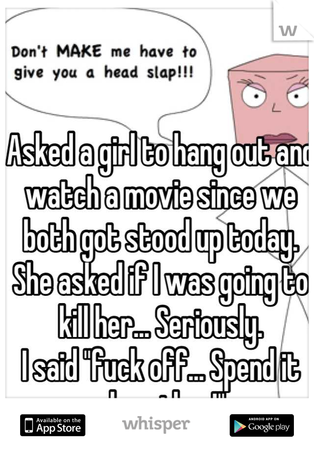 Asked a girl to hang out and watch a movie since we both got stood up today. She asked if I was going to kill her... Seriously. 
I said "fuck off... Spend it alone then!"