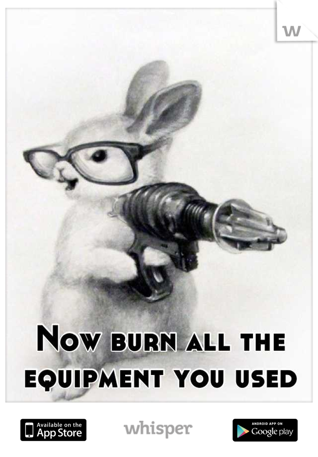 Now burn all the equipment you used to kill them.