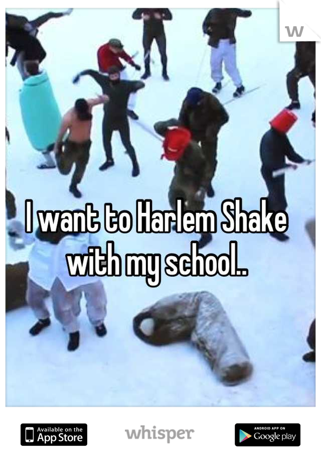 I want to Harlem Shake with my school..
