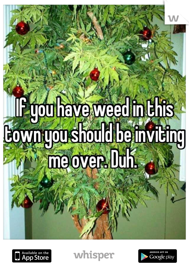 If you have weed in this town you should be inviting me over. Duh. 