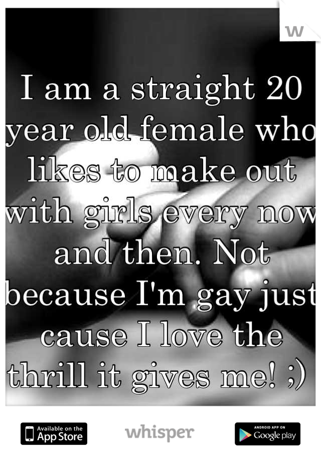 I am a straight 20 year old female who likes to make out with girls every now and then. Not because I'm gay just cause I love the thrill it gives me! ;) 