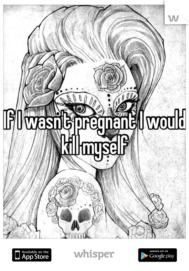 If I wasn't pregnant I would kill myself