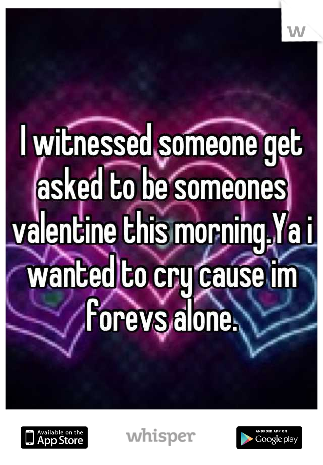 I witnessed someone get asked to be someones valentine this morning.Ya i wanted to cry cause im forevs alone.