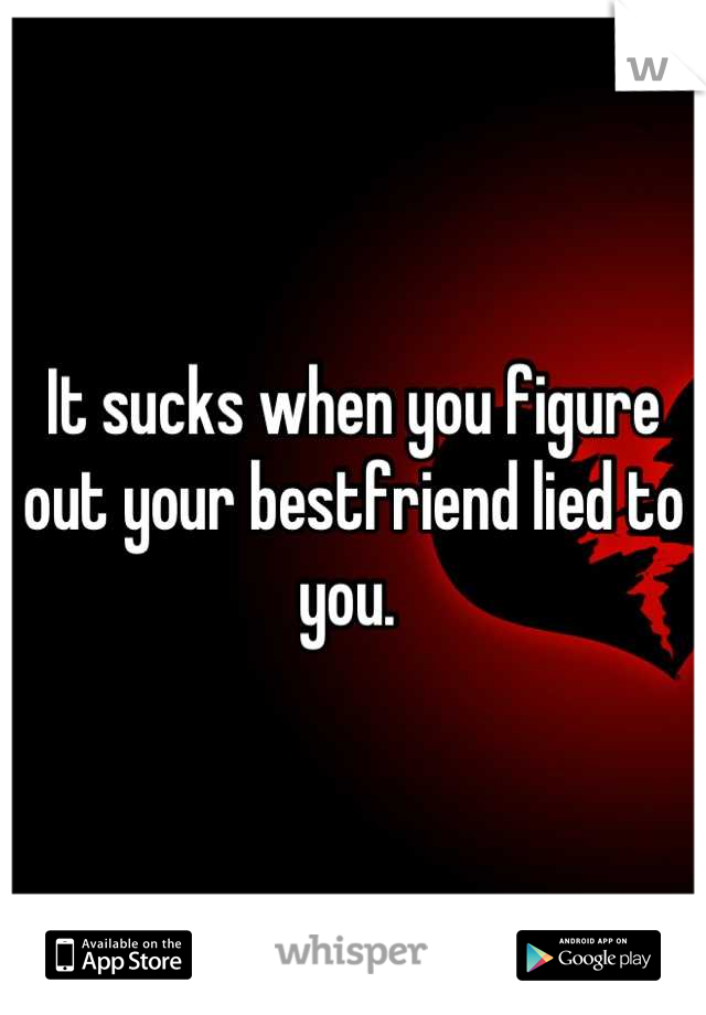 It sucks when you figure out your bestfriend lied to you. 