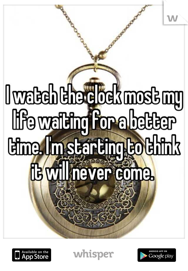 I watch the clock most my life waiting for a better time. I'm starting to think it will never come. 