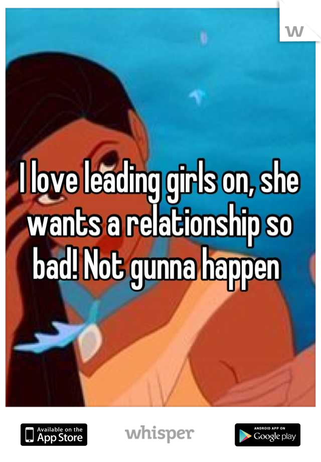 I love leading girls on, she wants a relationship so bad! Not gunna happen 